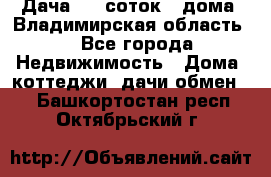 Дача 8,5 соток.2 дома. Владимирская область. - Все города Недвижимость » Дома, коттеджи, дачи обмен   . Башкортостан респ.,Октябрьский г.